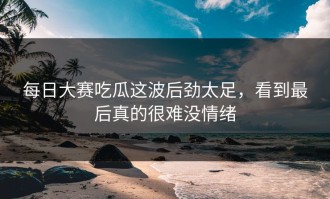 每日大赛吃瓜这波后劲太足，看到最后真的很难没情绪