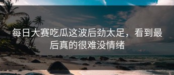 每日大赛吃瓜这波后劲太足，看到最后真的很难没情绪