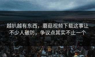 越扒越有东西，蘑菇视频下载这事让不少人破防，争议点其实不止一个