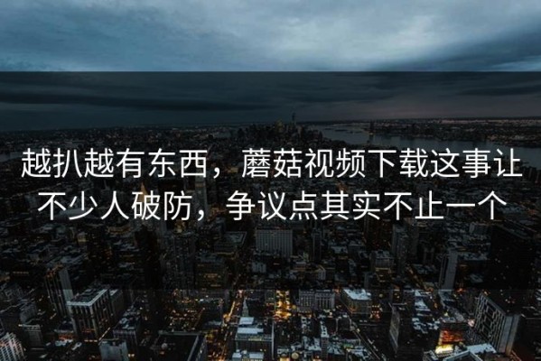 越扒越有东西，蘑菇视频下载这事让不少人破防，争议点其实不止一个