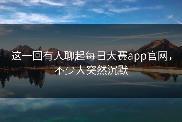 这一回有人聊起每日大赛app官网，不少人突然沉默