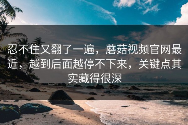 忍不住又翻了一遍，蘑菇视频官网最近，越到后面越停不下来，关键点其实藏得很深