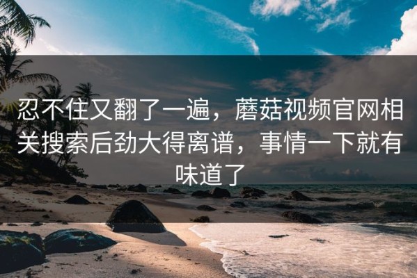 忍不住又翻了一遍，蘑菇视频官网相关搜索后劲大得离谱，事情一下就有味道了