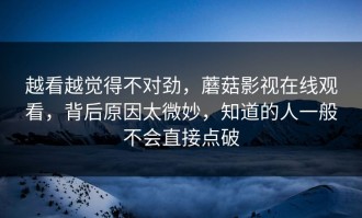越看越觉得不对劲，蘑菇影视在线观看，背后原因太微妙，知道的人一般不会直接点破