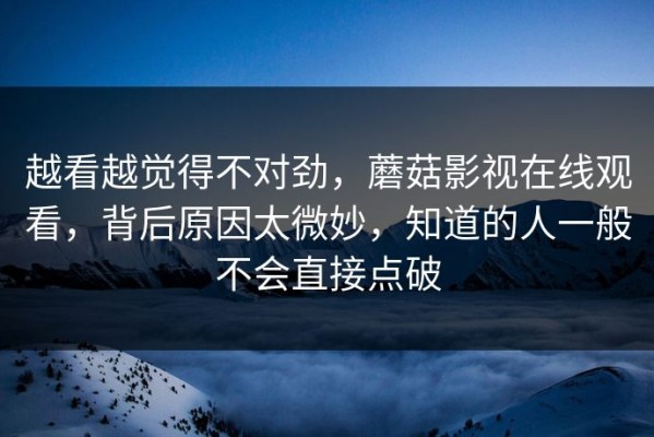 越看越觉得不对劲，蘑菇影视在线观看，背后原因太微妙，知道的人一般不会直接点破