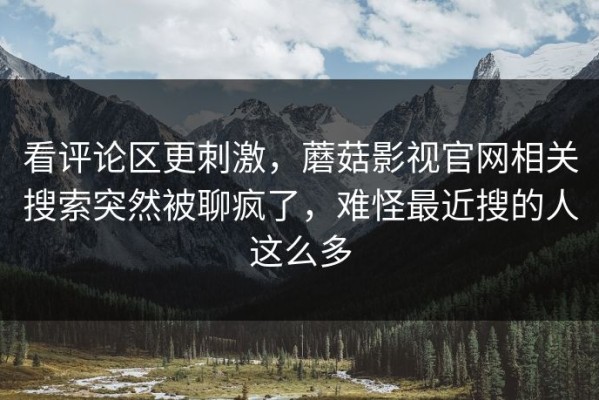 看评论区更刺激，蘑菇影视官网相关搜索突然被聊疯了，难怪最近搜的人这么多