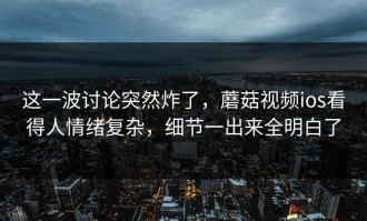 这一波讨论突然炸了，蘑菇视频ios看得人情绪复杂，细节一出来全明白了