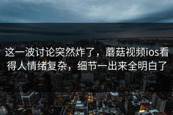 这一波讨论突然炸了，蘑菇视频ios看得人情绪复杂，细节一出来全明白了
