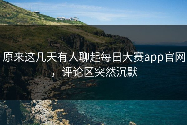 原来这几天有人聊起每日大赛app官网，评论区突然沉默