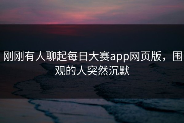刚刚有人聊起每日大赛app网页版，围观的人突然沉默