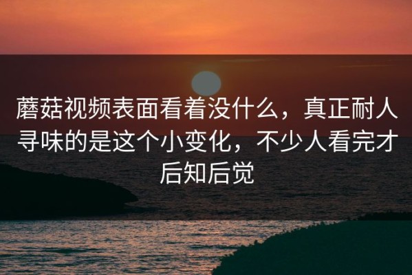蘑菇视频表面看着没什么，真正耐人寻味的是这个小变化，不少人看完才后知后觉
