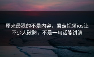 原来最狠的不是内容，蘑菇视频ios让不少人破防，不是一句话能讲清