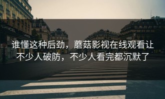 谁懂这种后劲，蘑菇影视在线观看让不少人破防，不少人看完都沉默了