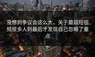 没想到争议会这么大，关于蘑菇短视频很多人到最后才发现自己忽略了重点