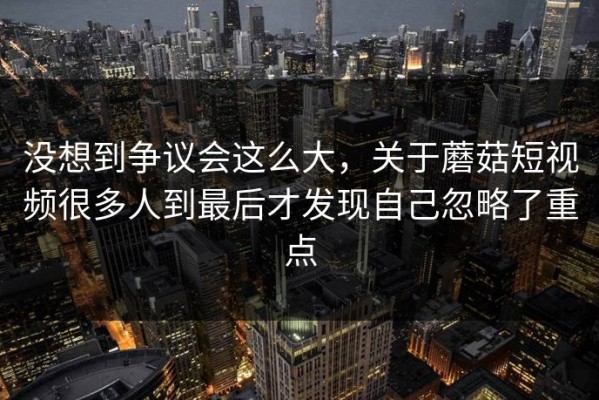 没想到争议会这么大，关于蘑菇短视频很多人到最后才发现自己忽略了重点