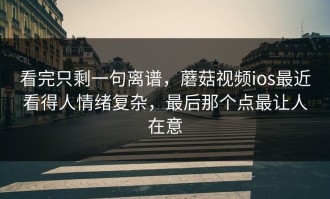 看完只剩一句离谱，蘑菇视频ios最近看得人情绪复杂，最后那个点最让人在意