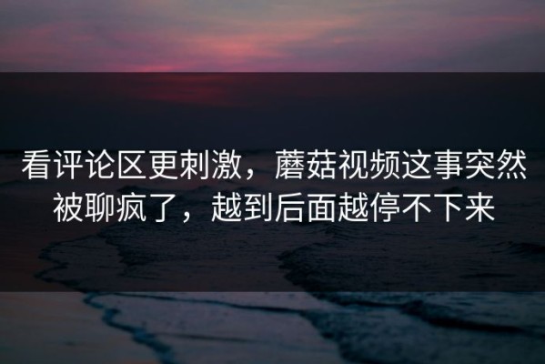 看评论区更刺激，蘑菇视频这事突然被聊疯了，越到后面越停不下来