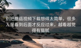 别把蘑菇视频下载想得太简单，很多人是看到后面才反应过来，越看越觉得有猫腻