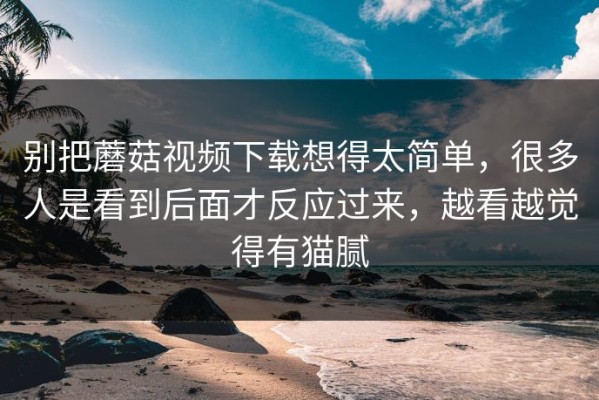 别把蘑菇视频下载想得太简单，很多人是看到后面才反应过来，越看越觉得有猫腻