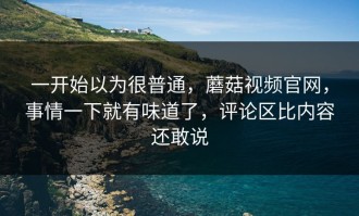 一开始以为很普通，蘑菇视频官网，事情一下就有味道了，评论区比内容还敢说