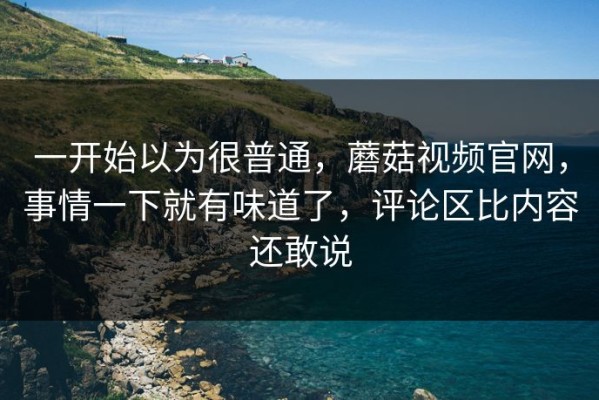 一开始以为很普通，蘑菇视频官网，事情一下就有味道了，评论区比内容还敢说