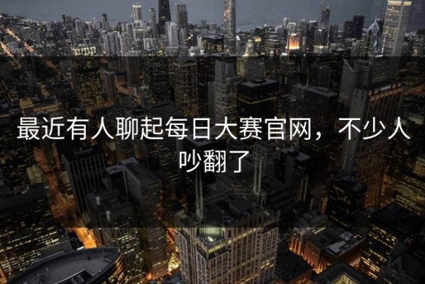 最近有人聊起每日大赛官网，不少人吵翻了