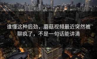 谁懂这种后劲，蘑菇视频最近突然被聊疯了，不是一句话能讲清