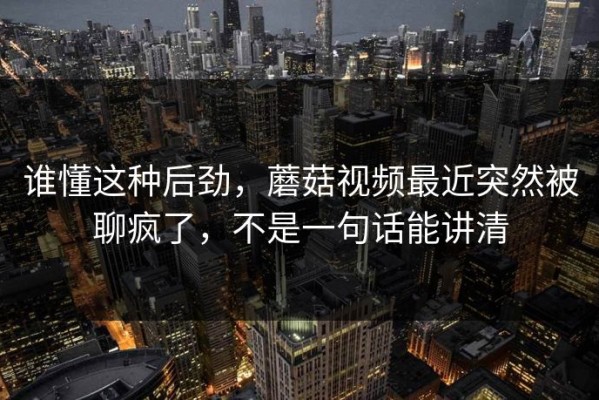 谁懂这种后劲，蘑菇视频最近突然被聊疯了，不是一句话能讲清