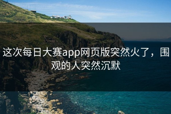 这次每日大赛app网页版突然火了，围观的人突然沉默