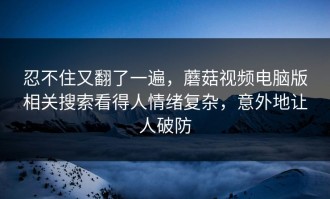忍不住又翻了一遍，蘑菇视频电脑版相关搜索看得人情绪复杂，意外地让人破防