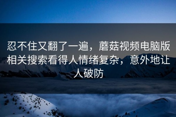 忍不住又翻了一遍，蘑菇视频电脑版相关搜索看得人情绪复杂，意外地让人破防