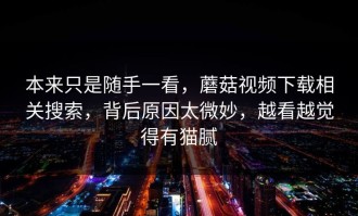 本来只是随手一看，蘑菇视频下载相关搜索，背后原因太微妙，越看越觉得有猫腻
