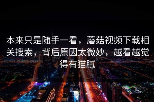 本来只是随手一看，蘑菇视频下载相关搜索，背后原因太微妙，越看越觉得有猫腻
