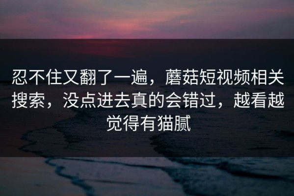 忍不住又翻了一遍，蘑菇短视频相关搜索，没点进去真的会错过，越看越觉得有猫腻