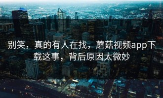 别笑，真的有人在找，蘑菇视频app下载这事，背后原因太微妙