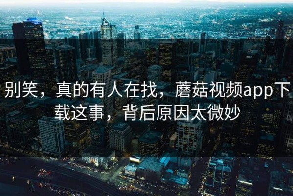 别笑，真的有人在找，蘑菇视频app下载这事，背后原因太微妙
