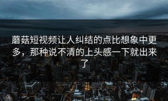 蘑菇短视频让人纠结的点比想象中更多，那种说不清的上头感一下就出来了