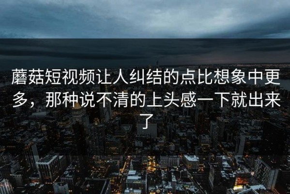 蘑菇短视频让人纠结的点比想象中更多，那种说不清的上头感一下就出来了