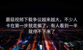 蘑菇视频下载争议越来越大，不少人卡在第一步就走偏了，有人看到一半就停不下来了