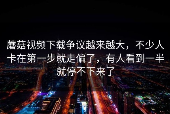 蘑菇视频下载争议越来越大，不少人卡在第一步就走偏了，有人看到一半就停不下来了