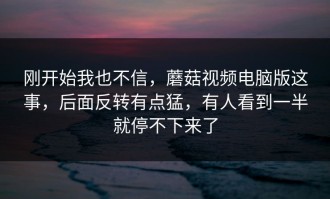 刚开始我也不信，蘑菇视频电脑版这事，后面反转有点猛，有人看到一半就停不下来了