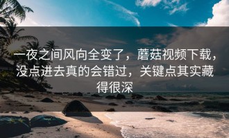 一夜之间风向全变了，蘑菇视频下载，没点进去真的会错过，关键点其实藏得很深