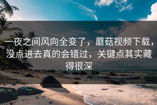 一夜之间风向全变了，蘑菇视频下载，没点进去真的会错过，关键点其实藏得很深