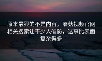 原来最狠的不是内容，蘑菇视频官网相关搜索让不少人破防，这事比表面复杂得多
