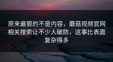 原来最狠的不是内容，蘑菇视频官网相关搜索让不少人破防，这事比表面复杂得多