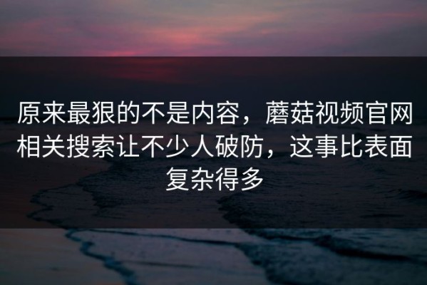 原来最狠的不是内容，蘑菇视频官网相关搜索让不少人破防，这事比表面复杂得多