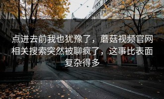 点进去前我也犹豫了，蘑菇视频官网相关搜索突然被聊疯了，这事比表面复杂得多