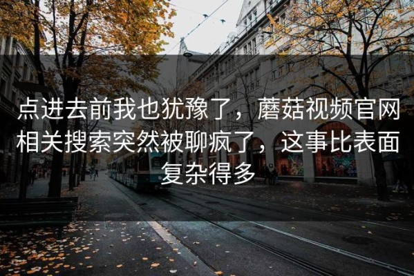 点进去前我也犹豫了，蘑菇视频官网相关搜索突然被聊疯了，这事比表面复杂得多