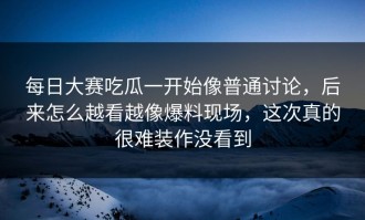 每日大赛吃瓜一开始像普通讨论，后来怎么越看越像爆料现场，这次真的很难装作没看到