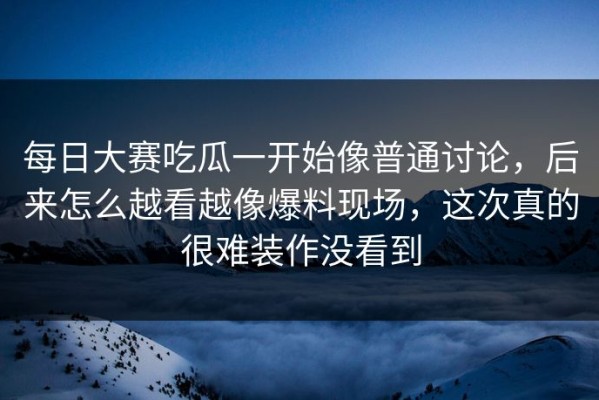 每日大赛吃瓜一开始像普通讨论，后来怎么越看越像爆料现场，这次真的很难装作没看到